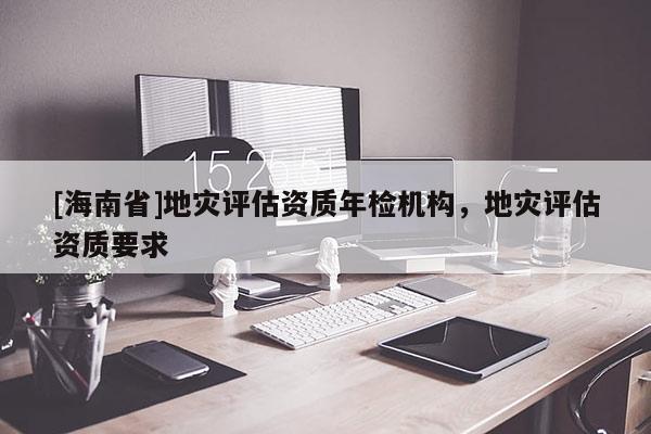 [海南省]地灾评估资质年检机构，地灾评估资质要求