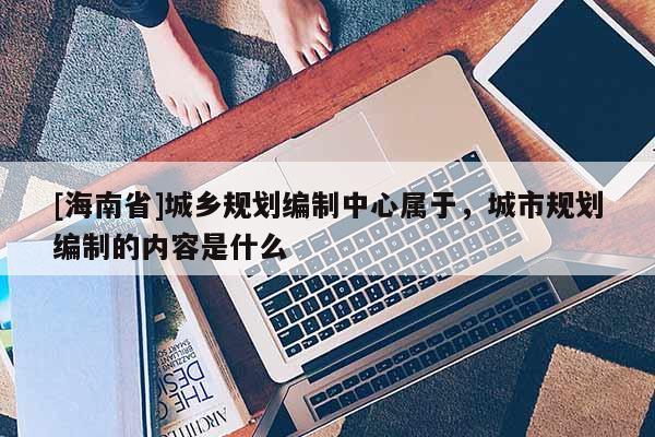 [海南省]城乡规划编制中心属于，城市规划编制的内容是什么