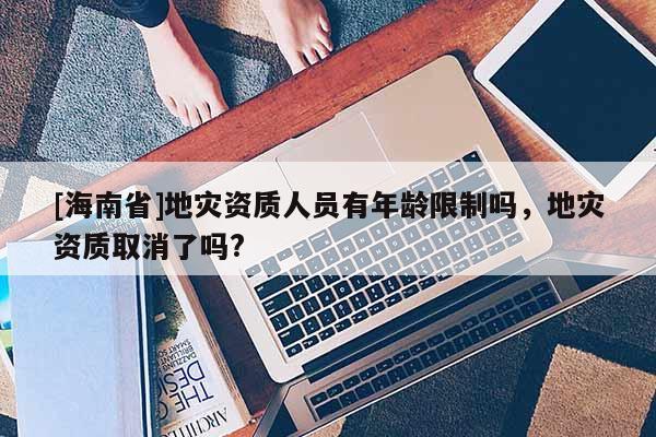 [海南省]地灾资质人员有年龄限制吗，地灾资质取消了吗?
