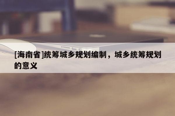 [海南省]统筹城乡规划编制，城乡统筹规划的意义