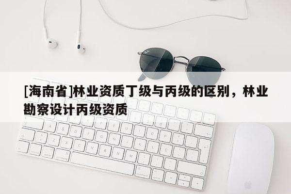 [海南省]林业资质丁级与丙级的区别，林业勘察设计丙级资质