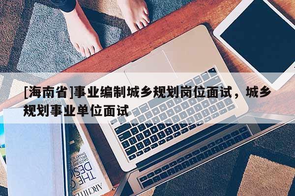 [海南省]事业编制城乡规划岗位面试，城乡规划事业单位面试