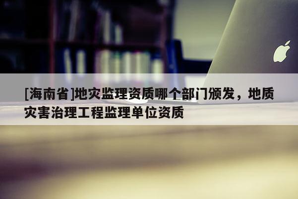 [海南省]地灾监理资质哪个部门颁发，地质灾害治理工程监理单位资质