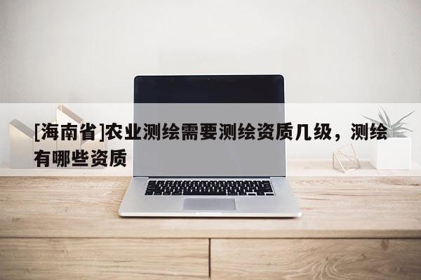 [海南省]农业测绘需要测绘资质几级，测绘有哪些资质