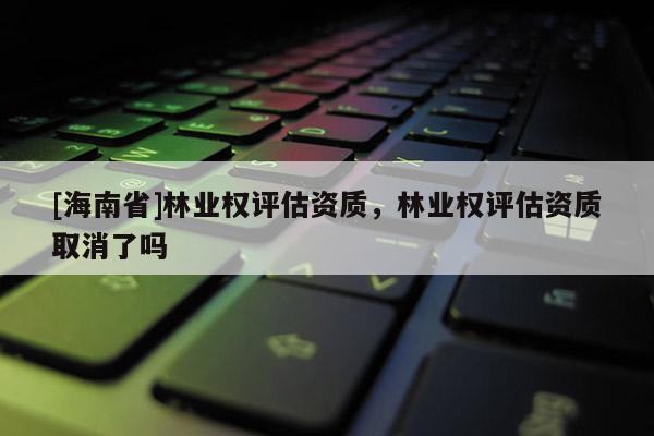 [海南省]林业权评估资质，林业权评估资质取消了吗