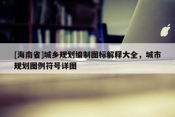 [海南省]城乡规划编制图标解释大全，城市规划图例符号详图