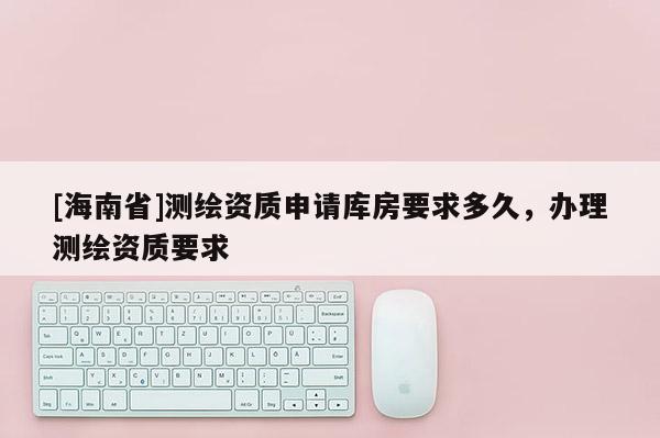 [海南省]测绘资质申请库房要求多久，办理测绘资质要求