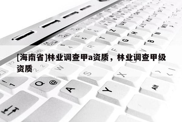[海南省]林业调查甲a资质，林业调查甲级资质
