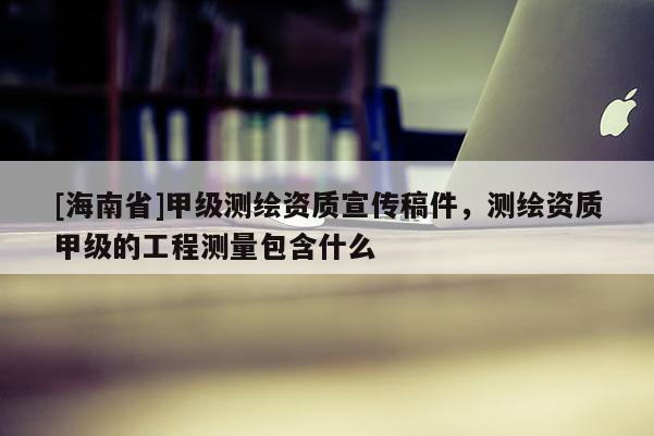 [海南省]甲级测绘资质宣传稿件，测绘资质甲级的工程测量包含什么
