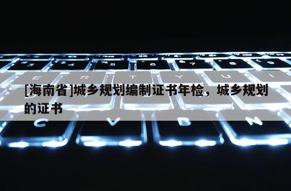[海南省]城乡规划编制证书年检，城乡规划的证书