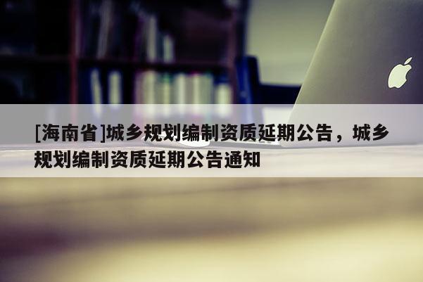 [海南省]城乡规划编制资质延期公告，城乡规划编制资质延期公告通知