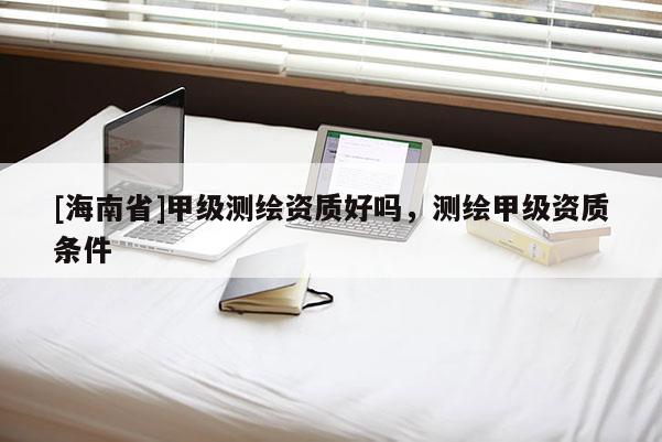 [海南省]甲级测绘资质好吗，测绘甲级资质条件