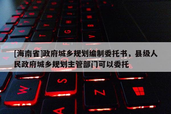 [海南省]政府城乡规划编制委托书，县级人民政府城乡规划主管部门可以委托