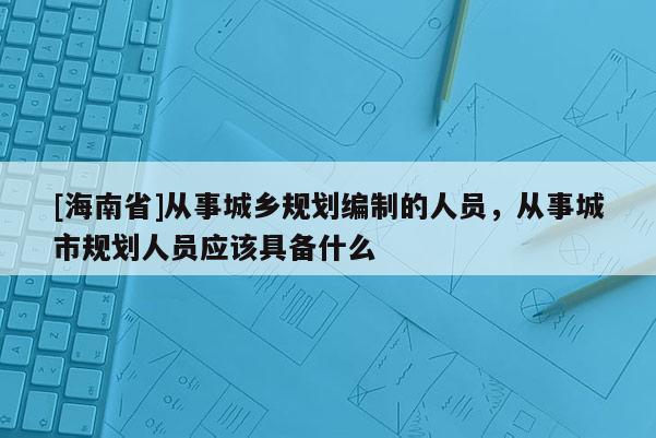 [海南省]从事城乡规划编制的人员，从事城市规划人员应该具备什么