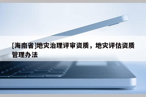 [海南省]地灾治理评审资质，地灾评估资质管理办法
