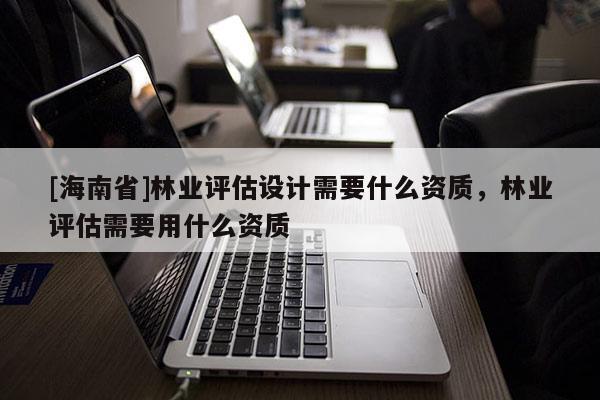 [海南省]林业评估设计需要什么资质，林业评估需要用什么资质