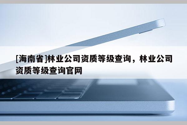 [海南省]林业公司资质等级查询，林业公司资质等级查询官网