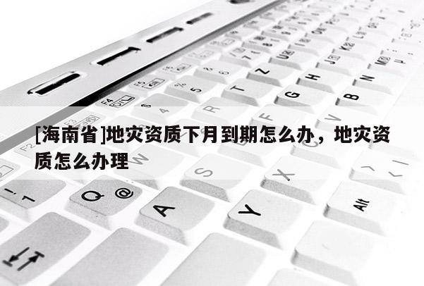 [海南省]地灾资质下月到期怎么办，地灾资质怎么办理