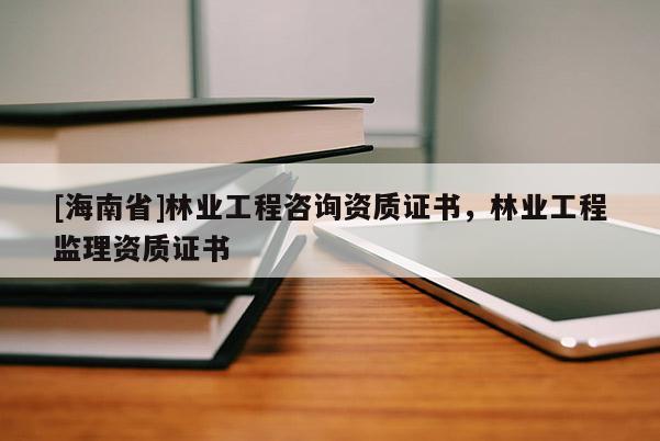 [海南省]林业工程咨询资质证书，林业工程监理资质证书