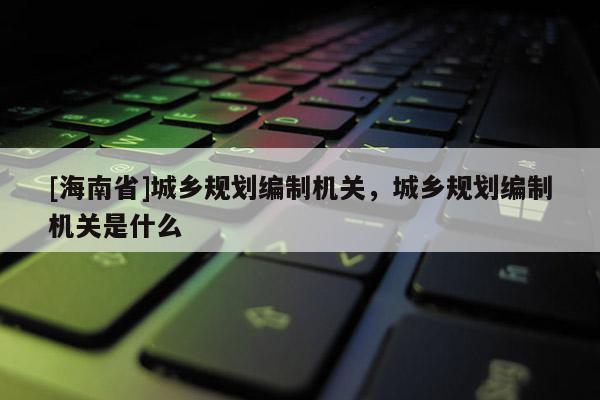 [海南省]城乡规划编制机关，城乡规划编制机关是什么