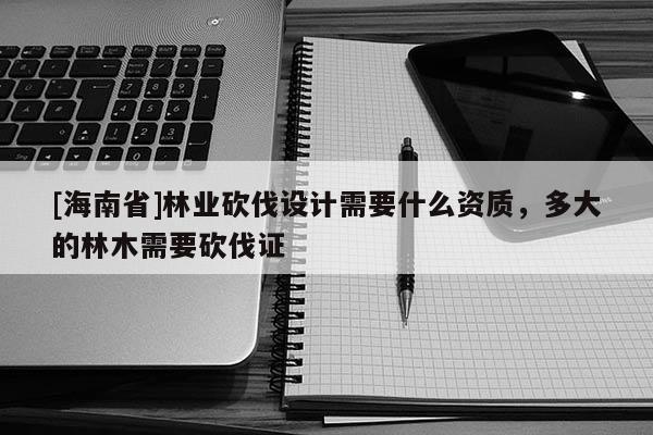 [海南省]林业砍伐设计需要什么资质，多大的林木需要砍伐证