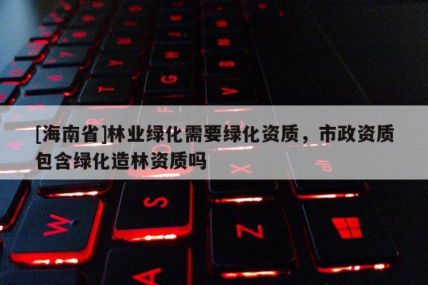 [海南省]林业绿化需要绿化资质，市政资质包含绿化造林资质吗