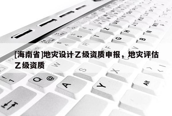 [海南省]地灾设计乙级资质申报，地灾评估乙级资质