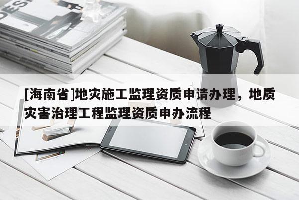 [海南省]地灾施工监理资质申请办理，地质灾害治理工程监理资质申办流程