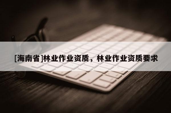 [海南省]林业作业资质，林业作业资质要求