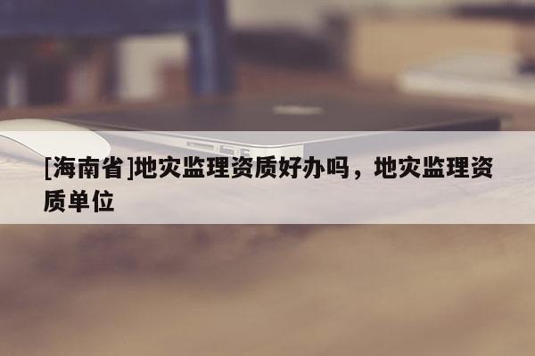 [海南省]地灾监理资质好办吗，地灾监理资质单位