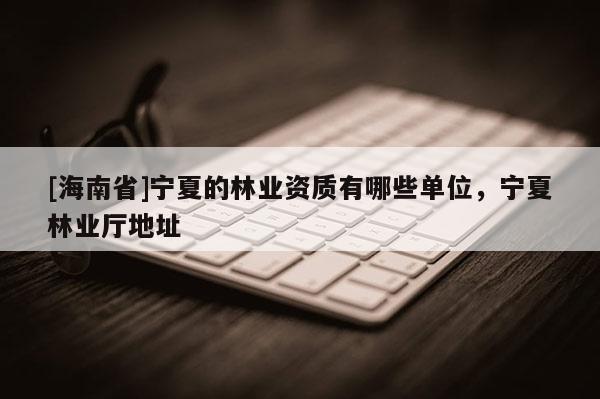 [海南省]宁夏的林业资质有哪些单位，宁夏林业厅地址