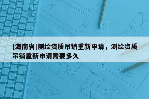 [海南省]测绘资质吊销重新申请，测绘资质吊销重新申请需要多久