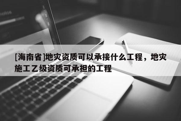 [海南省]地灾资质可以承接什么工程，地灾施工乙级资质可承担的工程