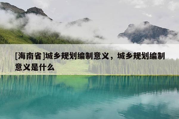 [海南省]城乡规划编制意义，城乡规划编制意义是什么