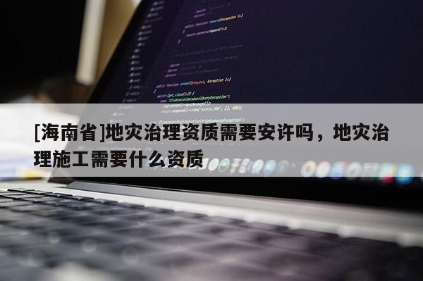 [海南省]地灾治理资质需要安许吗，地灾治理施工需要什么资质