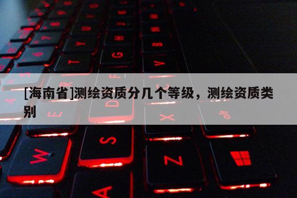 [海南省]测绘资质分几个等级，测绘资质类别
