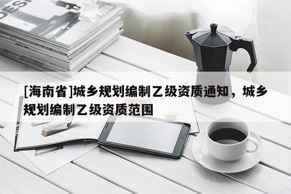 [海南省]城乡规划编制乙级资质通知，城乡规划编制乙级资质范围