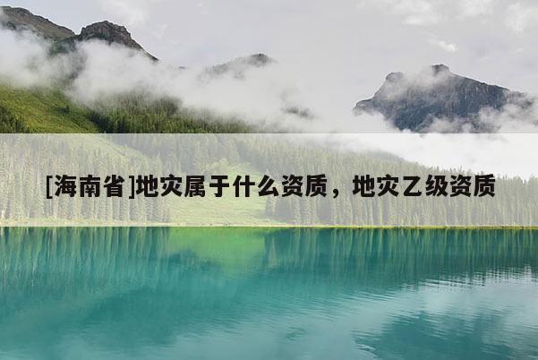 [海南省]地灾属于什么资质，地灾乙级资质