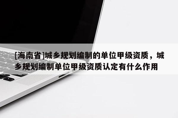 [海南省]城乡规划编制的单位甲级资质，城乡规划编制单位甲级资质认定有什么作用