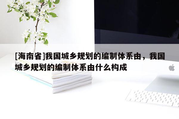 [海南省]我国城乡规划的编制体系由，我国城乡规划的编制体系由什么构成