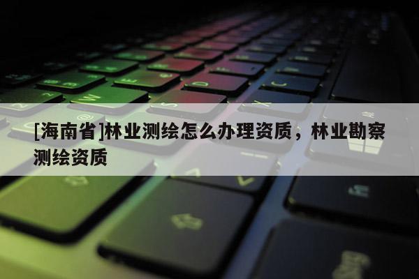 [海南省]林业测绘怎么办理资质，林业勘察测绘资质