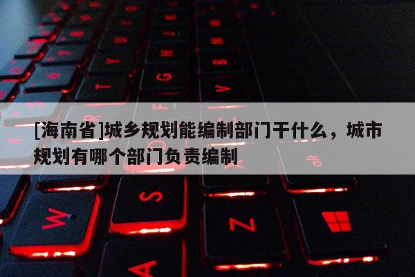[海南省]城乡规划能编制部门干什么，城市规划有哪个部门负责编制
