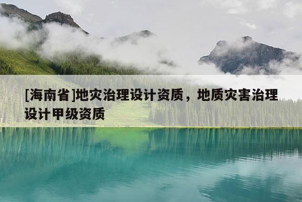 [海南省]地灾治理设计资质，地质灾害治理设计甲级资质
