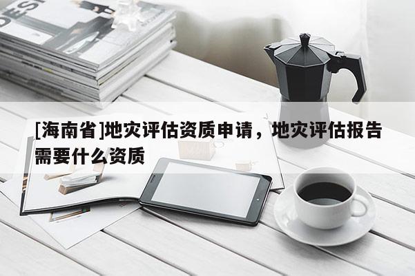 [海南省]地灾评估资质申请，地灾评估报告需要什么资质