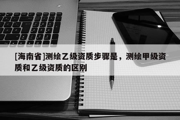 [海南省]测绘乙级资质步骤是，测绘甲级资质和乙级资质的区别