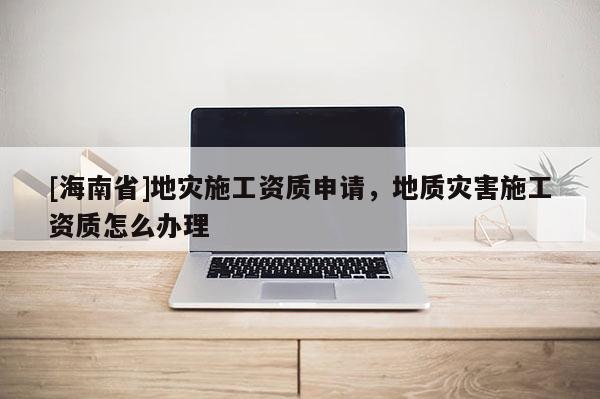 [海南省]地灾施工资质申请，地质灾害施工资质怎么办理