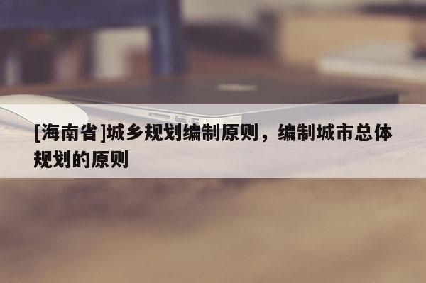 [海南省]城乡规划编制原则，编制城市总体规划的原则