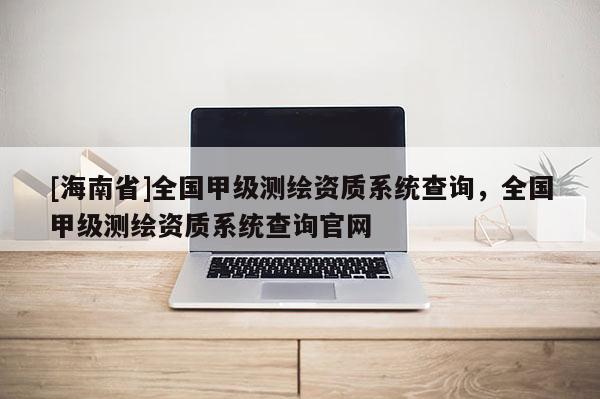 [海南省]全国甲级测绘资质系统查询，全国甲级测绘资质系统查询官网