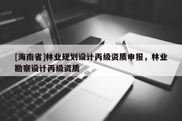 [海南省]林业规划设计丙级资质申报，林业勘察设计丙级资质