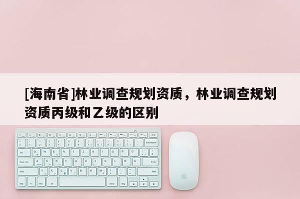 [海南省]林业调查规划资质，林业调查规划资质丙级和乙级的区别